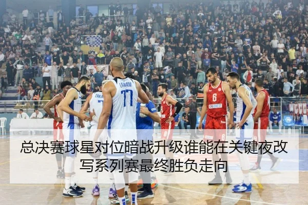 总决赛球星对位暗战升级谁能在关键夜改写系列赛最终胜负走向